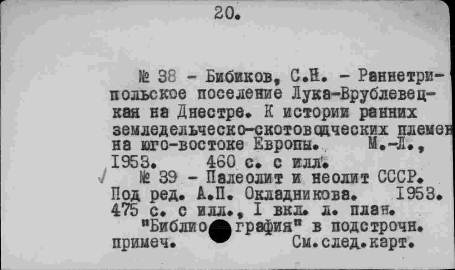 ﻿№ 38 - Бибиков, СЛ. - Раннетрипольское поселение Лука-Врублевец-кая на Днестре» К истории ранних земледельческо-скотоводческих племен на юго-востоке Европы. М.-Д», 1953.	460 с. с илл'.
№ 39 - Палеолит и неолит СССР. Под ред. А.П. Окладникова. 1953. 475 с. с илл., I вкл. л. план.
"БиблиоЖ графин” в подстрочи, примеч. w	См.след.карт.